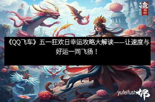 《QQ飞车》五一狂欢日幸运攻略大解读——让速度与好运一同飞扬！